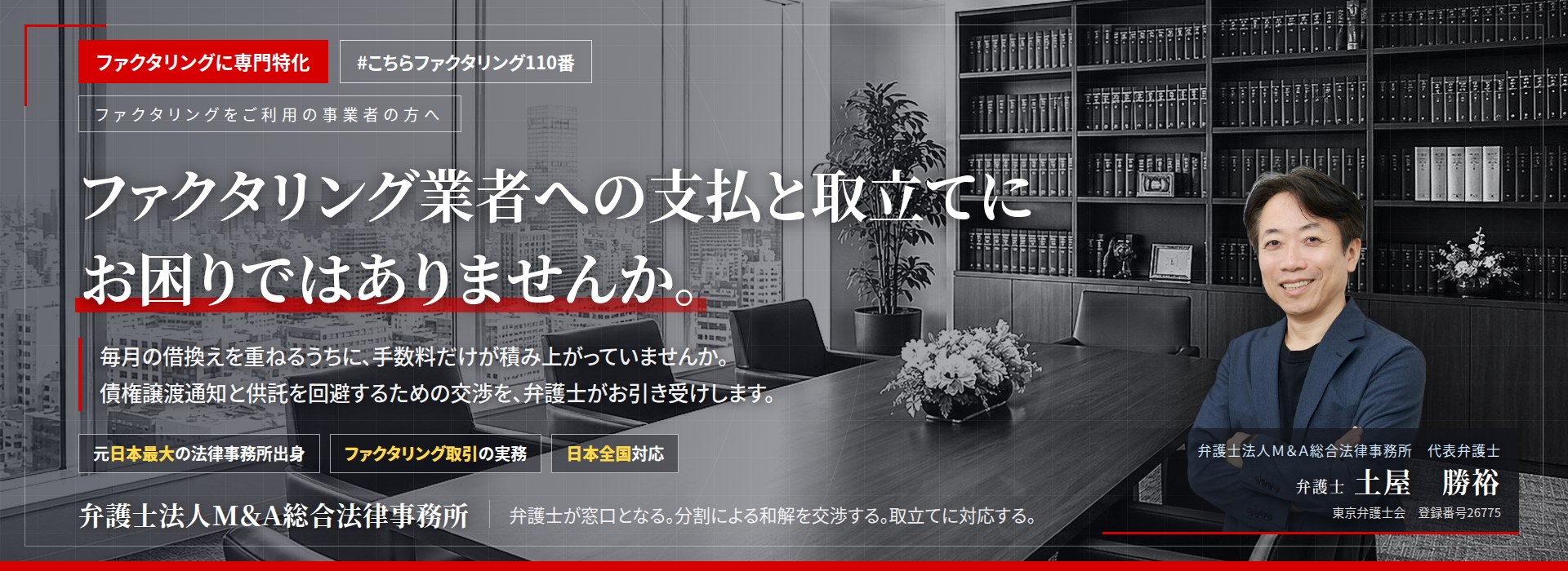 ファクタリングに専門特化。ファクタリング業者への支払と取立てにお困りではありませんか。　毎月の借換えを重ねるうちに、手数料だけが積み上がっていませんか。債権譲渡通知と供託を回避するための交渉を、弁護士がお引き受けします。　弁護士法人Ｍ＆Ａ総合法律事務所　代表弁護士　土屋勝裕（東京弁護士会　登録番号26775）