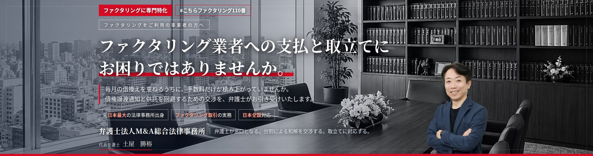 ファクタリングに専門特化。ファクタリング業者への支払と取立てにお困りではありませんか。　毎月の借換えを重ねるうちに、手数料だけが積み上がっていませんか。債権譲渡通知と供託を回避するための交渉を、弁護士がお引き受けいたします。　弁護士法人Ｍ＆Ａ総合法律事務所　代表弁護士　土屋勝裕（東京弁護士会所属）