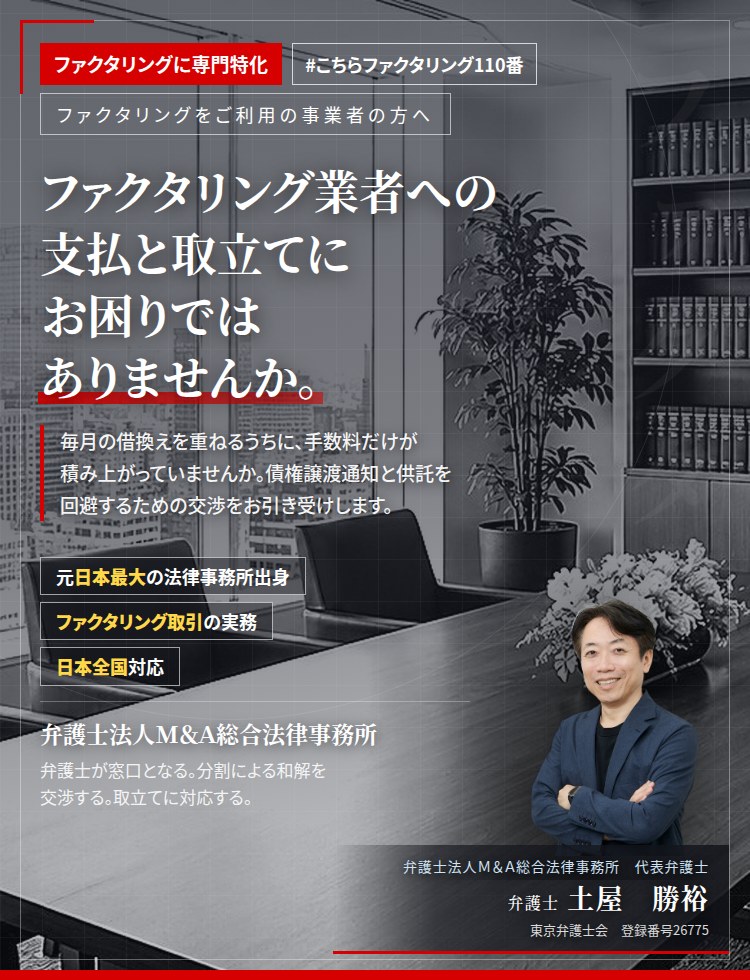 ファクタリングに専門特化。ファクタリング業者への支払と取立てにお困りではありませんか。　毎月の借換えを重ねるうちに、手数料だけが積み上がっていませんか。債権譲渡通知と供託を回避するための交渉を、弁護士がお引き受けします。　弁護士法人Ｍ＆Ａ総合法律事務所　代表弁護士　土屋勝裕（東京弁護士会　登録番号26775）