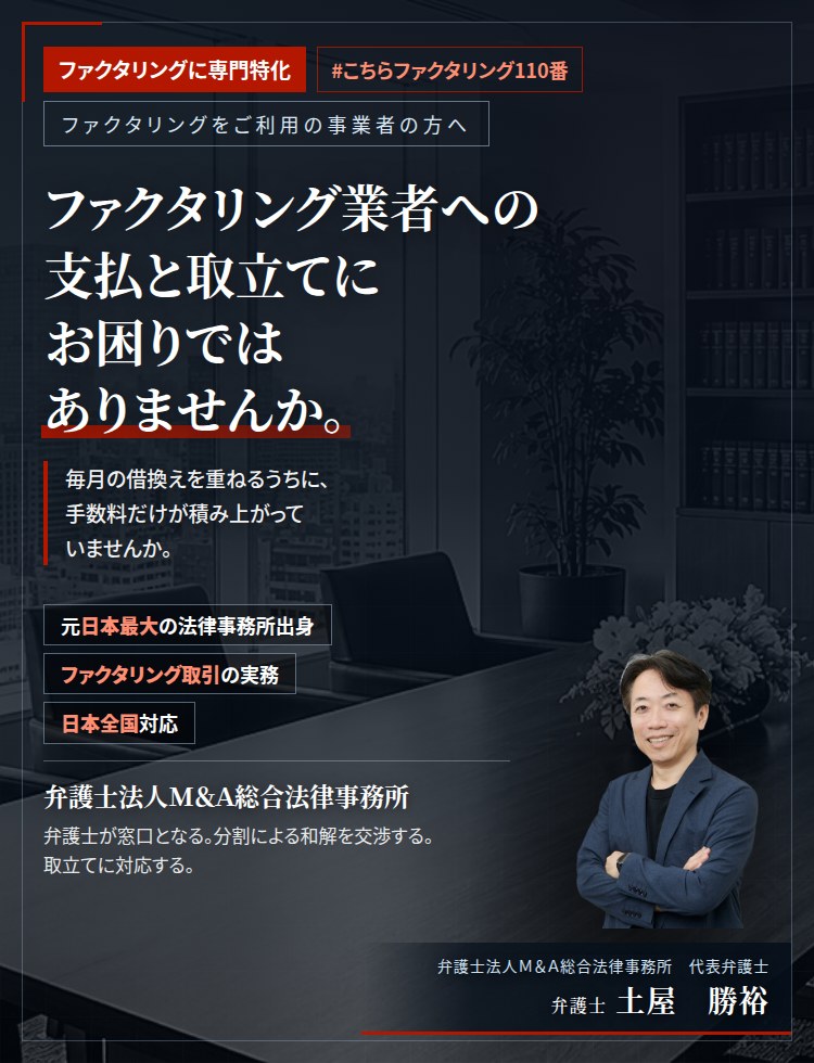 ファクタリングに専門特化。ファクタリング業者への支払と取立てにお困りではありませんか。　毎月の借換えを重ねるうちに、手数料だけが積み上がっていませんか。債権譲渡通知と供託を回避するための交渉を、弁護士がお引き受けいたします。　弁護士法人Ｍ＆Ａ総合法律事務所　代表弁護士　土屋勝裕（東京弁護士会所属）